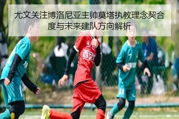 尤文关注博洛尼亚主帅莫塔执教理念契合度与未来建队方向解析