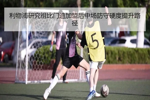 利物浦研究祖比门迪加盟后中场防守硬度提升路径