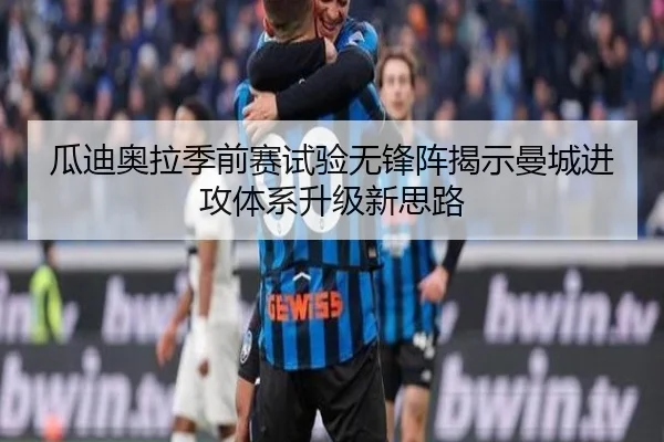 瓜迪奥拉季前赛试验无锋阵揭示曼城进攻体系升级新思路