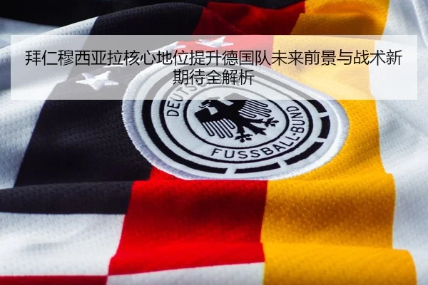 拜仁穆西亚拉核心地位提升德国队未来前景与战术新期待全解析